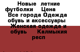Новые, летние футболки  › Цена ­ 500 - Все города Одежда, обувь и аксессуары » Женская одежда и обувь   . Калмыкия респ.